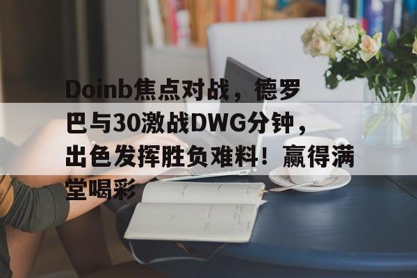 kaiyun-Doinb焦点对战，德罗巴与30激战DWG分钟，出色发挥胜负难料！赢得满堂喝彩的简单介绍-kaiyun